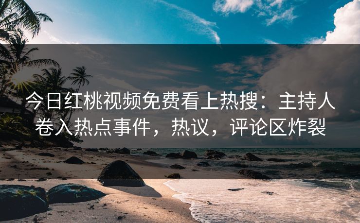 今日红桃视频免费看上热搜：主持人卷入热点事件，热议，评论区炸裂