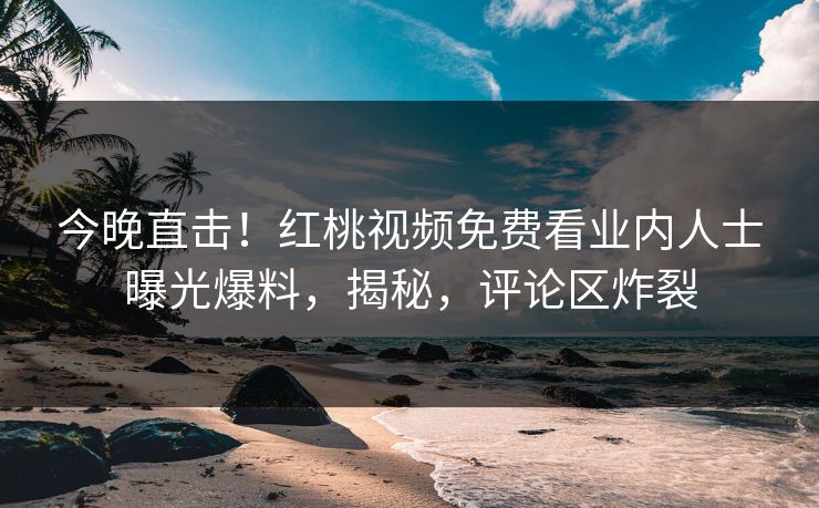 今晚直击！红桃视频免费看业内人士曝光爆料，揭秘，评论区炸裂