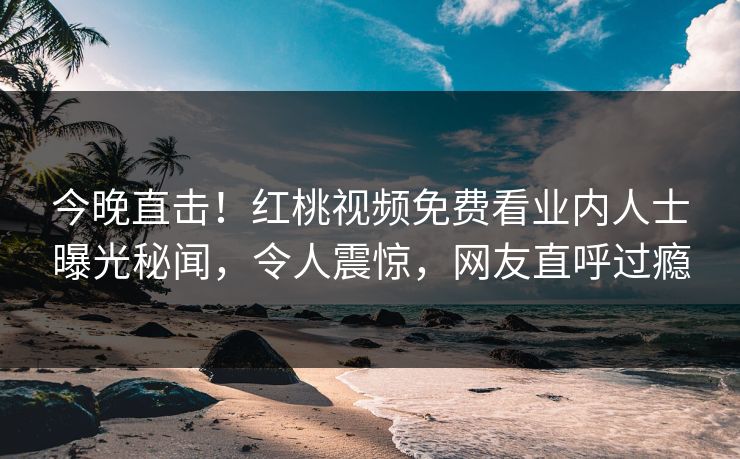 今晚直击！红桃视频免费看业内人士曝光秘闻，令人震惊，网友直呼过瘾