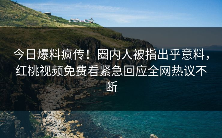 今日爆料疯传！圈内人被指出乎意料，红桃视频免费看紧急回应全网热议不断