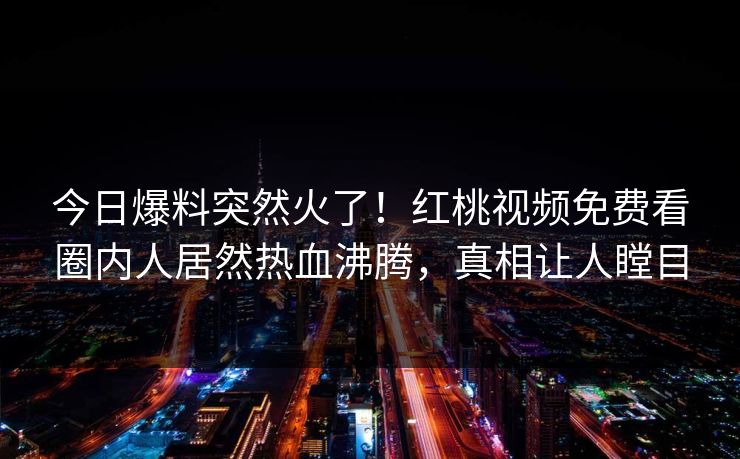 今日爆料突然火了！红桃视频免费看圈内人居然热血沸腾，真相让人瞠目