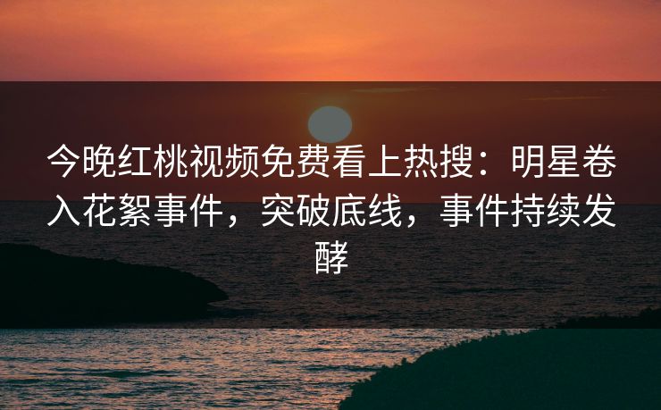 今晚红桃视频免费看上热搜：明星卷入花絮事件，突破底线，事件持续发酵