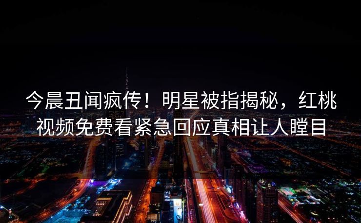今晨丑闻疯传！明星被指揭秘，红桃视频免费看紧急回应真相让人瞠目