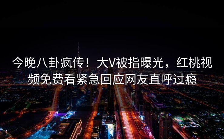 今晚八卦疯传！大V被指曝光，红桃视频免费看紧急回应网友直呼过瘾