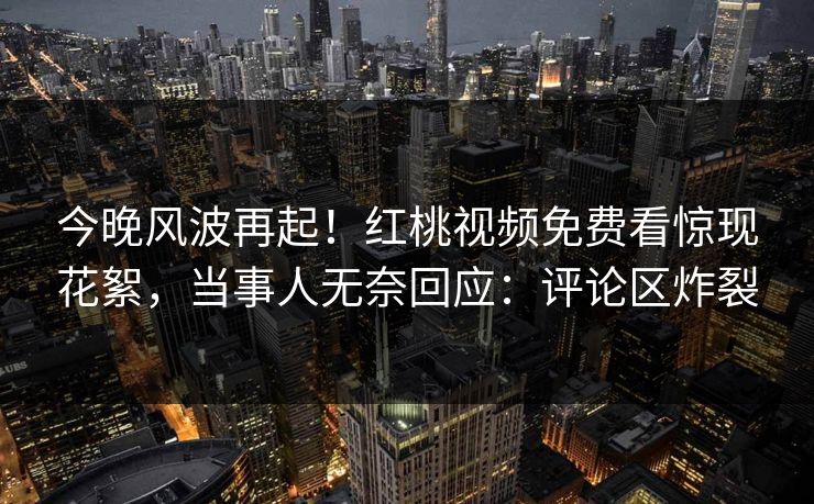 今晚风波再起！红桃视频免费看惊现花絮，当事人无奈回应：评论区炸裂