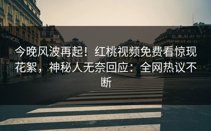 今晚风波再起！红桃视频免费看惊现花絮，神秘人无奈回应：全网热议不断