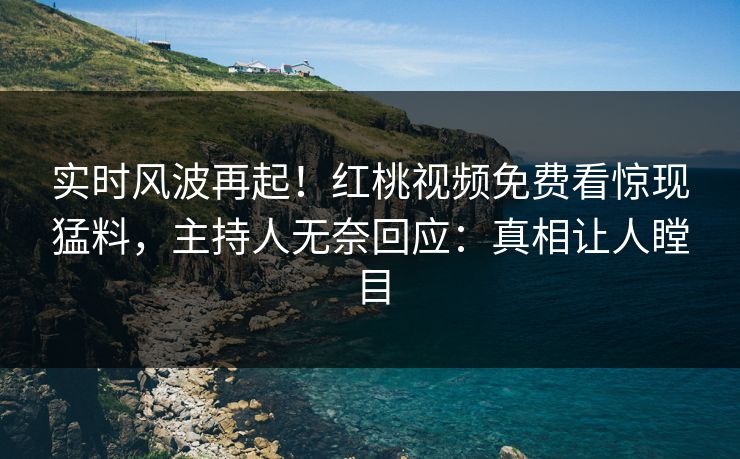 实时风波再起！红桃视频免费看惊现猛料，主持人无奈回应：真相让人瞠目