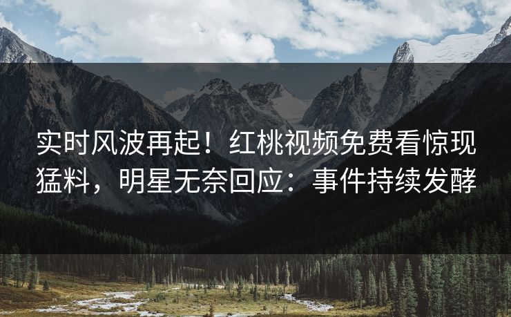 实时风波再起！红桃视频免费看惊现猛料，明星无奈回应：事件持续发酵