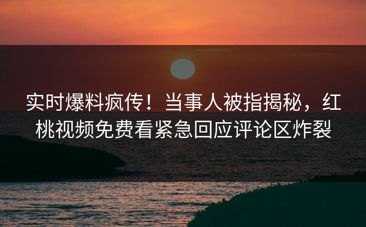 实时爆料疯传！当事人被指揭秘，红桃视频免费看紧急回应评论区炸裂