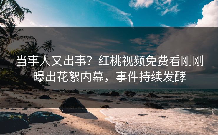 当事人又出事？红桃视频免费看刚刚曝出花絮内幕，事件持续发酵