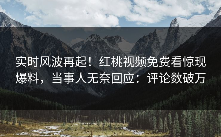 实时风波再起！红桃视频免费看惊现爆料，当事人无奈回应：评论数破万