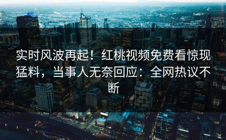 实时风波再起！红桃视频免费看惊现猛料，当事人无奈回应：全网热议不断