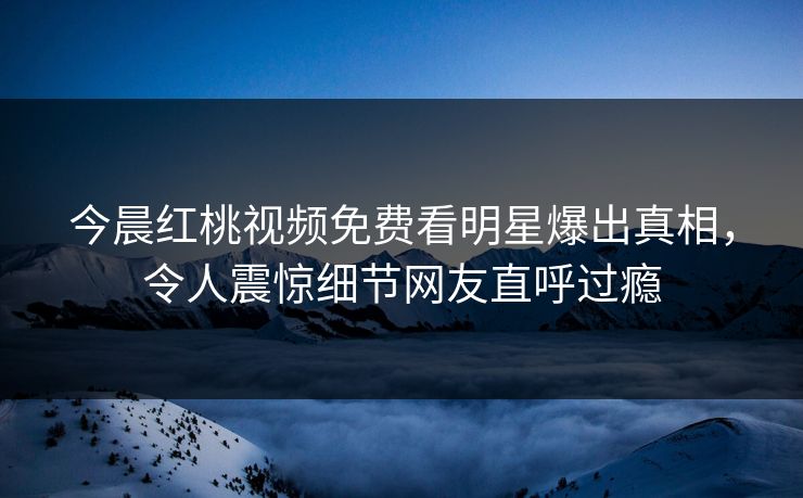 今晨红桃视频免费看明星爆出真相，令人震惊细节网友直呼过瘾