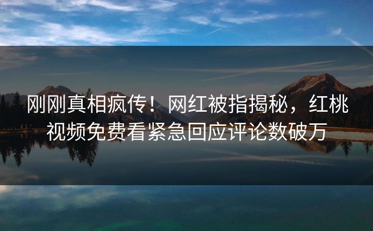 刚刚真相疯传！网红被指揭秘，红桃视频免费看紧急回应评论数破万