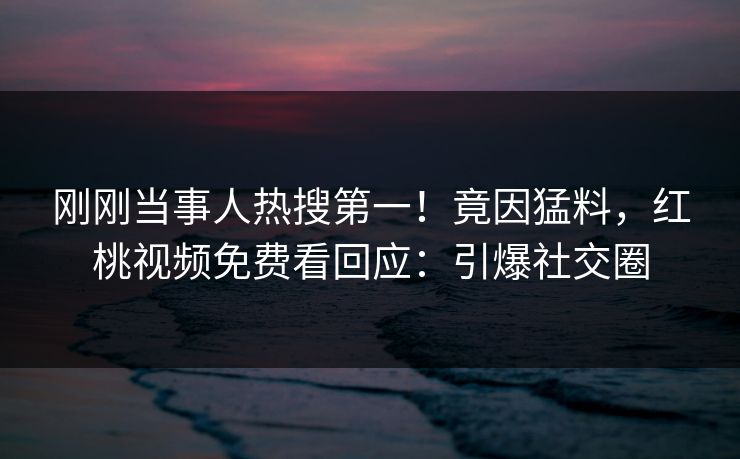刚刚当事人热搜第一！竟因猛料，红桃视频免费看回应：引爆社交圈