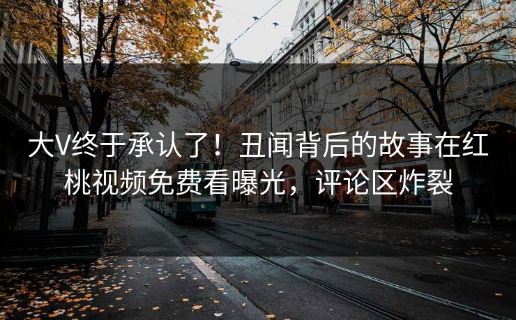 大V终于承认了！丑闻背后的故事在红桃视频免费看曝光，评论区炸裂