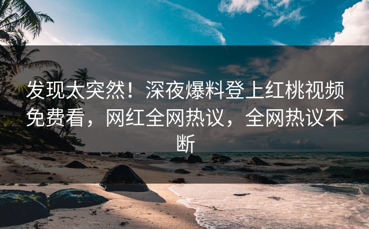 发现太突然！深夜爆料登上红桃视频免费看，网红全网热议，全网热议不断