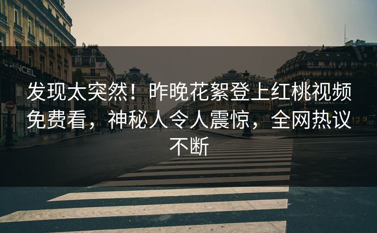 发现太突然！昨晚花絮登上红桃视频免费看，神秘人令人震惊，全网热议不断