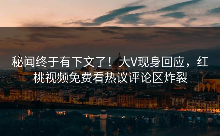 秘闻终于有下文了！大V现身回应，红桃视频免费看热议评论区炸裂