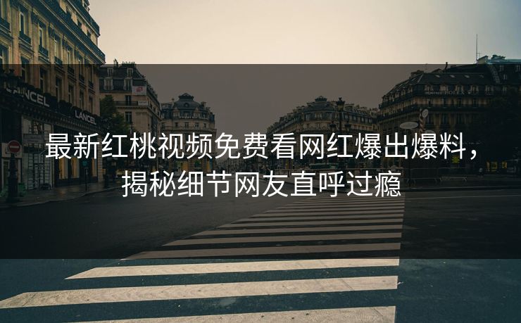最新红桃视频免费看网红爆出爆料，揭秘细节网友直呼过瘾