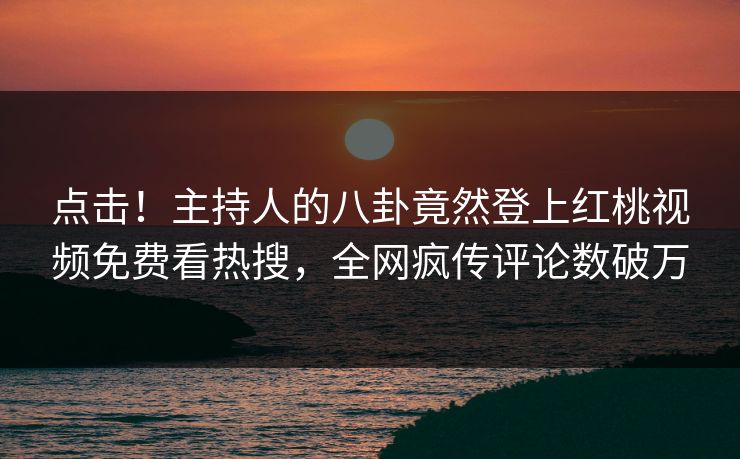 点击！主持人的八卦竟然登上红桃视频免费看热搜，全网疯传评论数破万