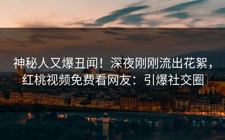神秘人又爆丑闻！深夜刚刚流出花絮，红桃视频免费看网友：引爆社交圈