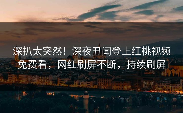 深扒太突然！深夜丑闻登上红桃视频免费看，网红刷屏不断，持续刷屏