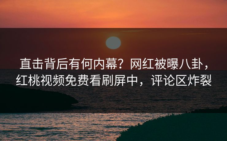 直击背后有何内幕？网红被曝八卦，红桃视频免费看刷屏中，评论区炸裂