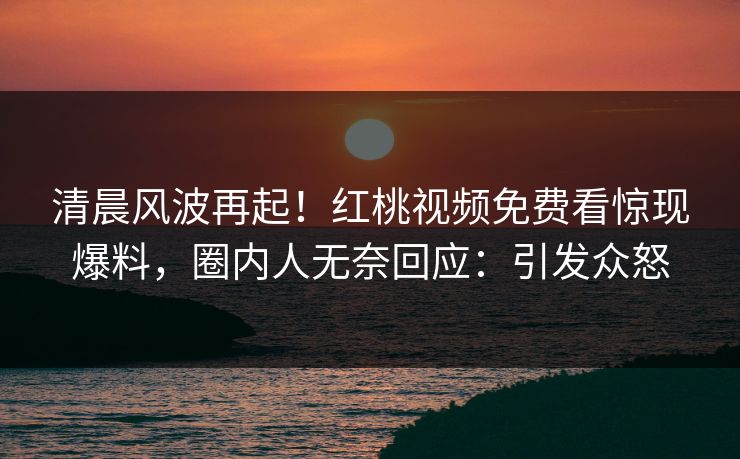 清晨风波再起！红桃视频免费看惊现爆料，圈内人无奈回应：引发众怒