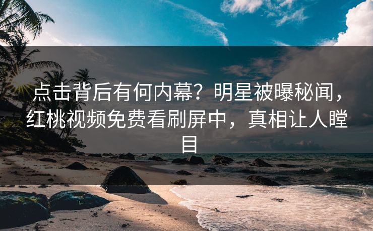 点击背后有何内幕？明星被曝秘闻，红桃视频免费看刷屏中，真相让人瞠目
