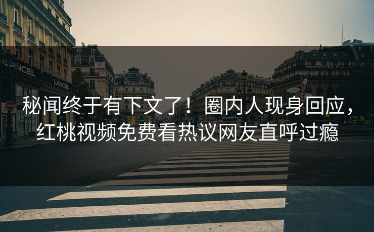 秘闻终于有下文了！圈内人现身回应，红桃视频免费看热议网友直呼过瘾