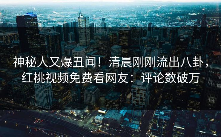 神秘人又爆丑闻！清晨刚刚流出八卦，红桃视频免费看网友：评论数破万