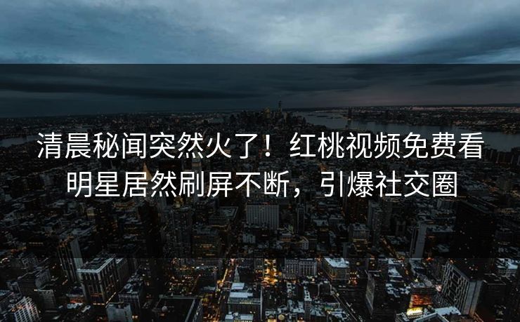 清晨秘闻突然火了！红桃视频免费看明星居然刷屏不断，引爆社交圈