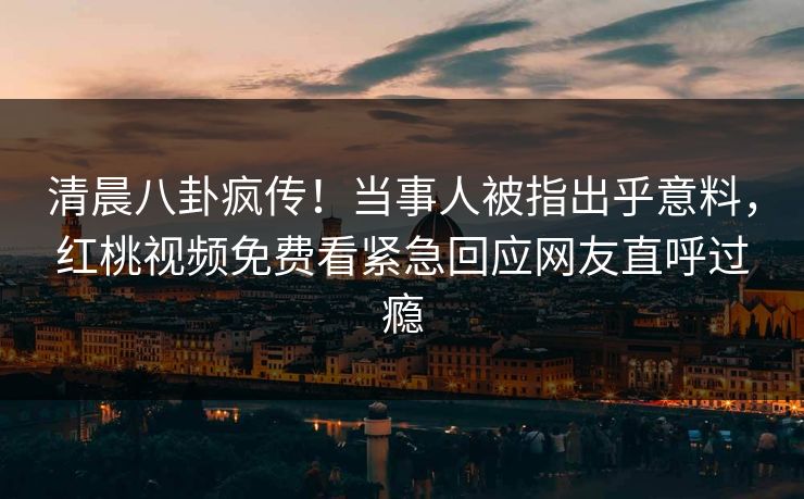 清晨八卦疯传！当事人被指出乎意料，红桃视频免费看紧急回应网友直呼过瘾