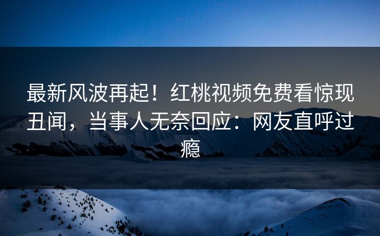 最新风波再起！红桃视频免费看惊现丑闻，当事人无奈回应：网友直呼过瘾
