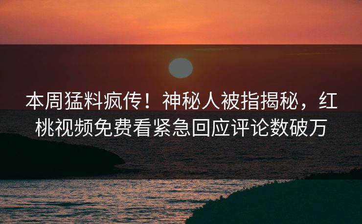 本周猛料疯传！神秘人被指揭秘，红桃视频免费看紧急回应评论数破万