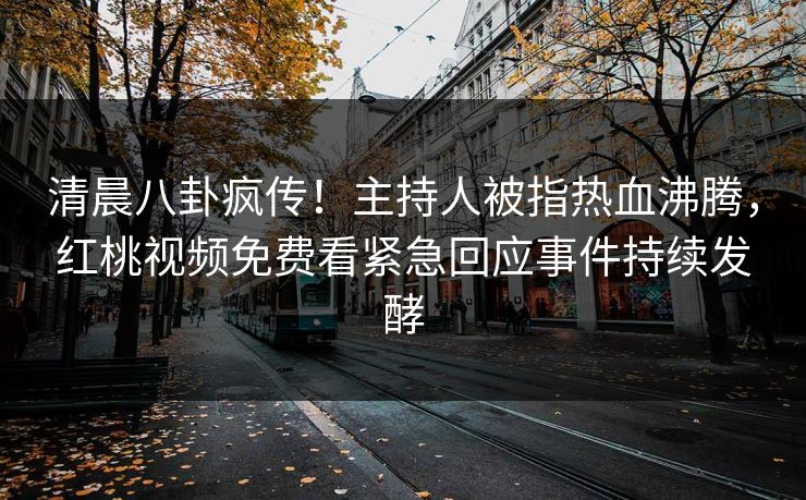 清晨八卦疯传！主持人被指热血沸腾，红桃视频免费看紧急回应事件持续发酵