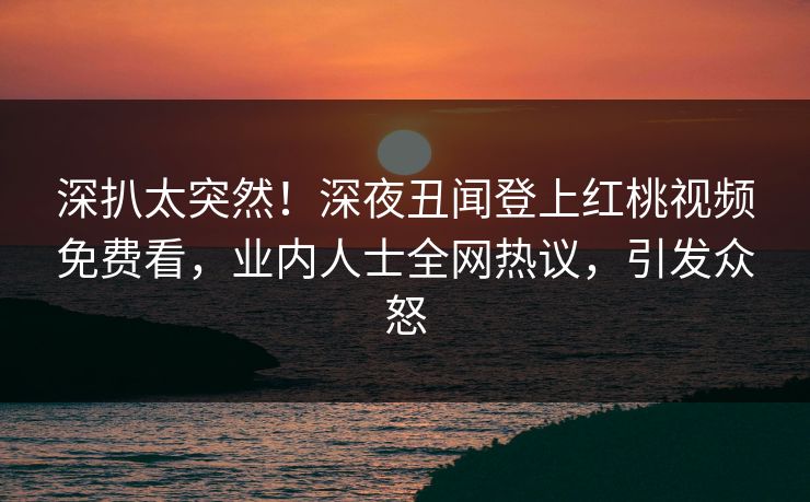 深扒太突然！深夜丑闻登上红桃视频免费看，业内人士全网热议，引发众怒