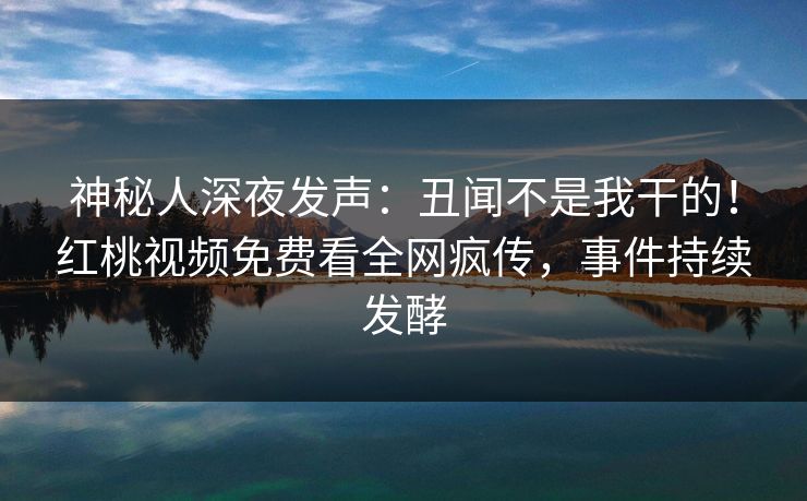 神秘人深夜发声：丑闻不是我干的！红桃视频免费看全网疯传，事件持续发酵