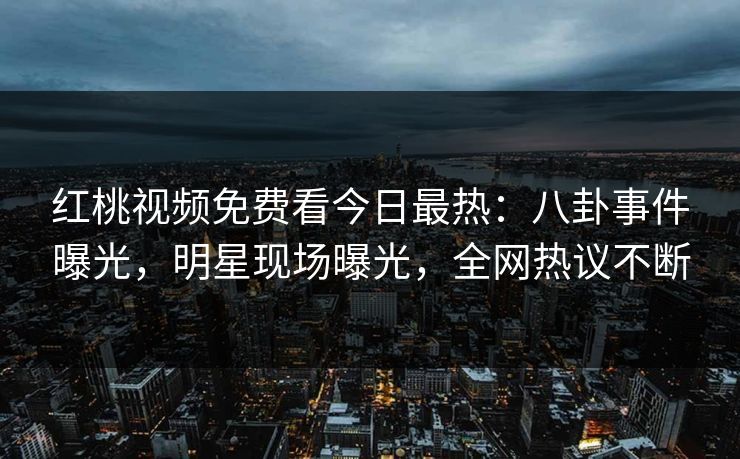 红桃视频免费看今日最热：八卦事件曝光，明星现场曝光，全网热议不断