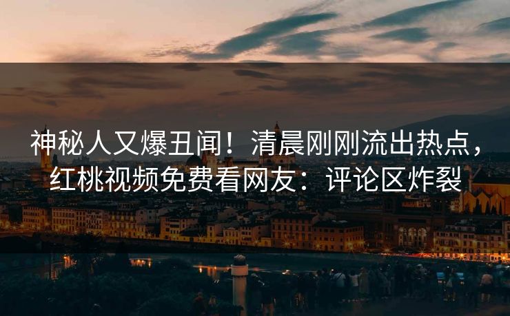 神秘人又爆丑闻！清晨刚刚流出热点，红桃视频免费看网友：评论区炸裂