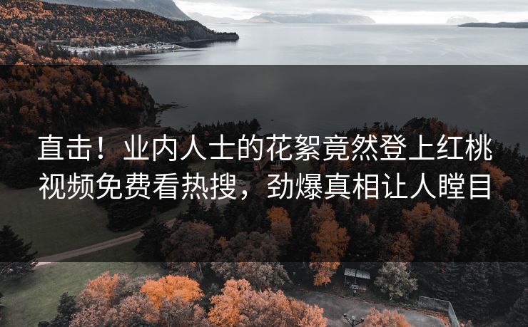 直击！业内人士的花絮竟然登上红桃视频免费看热搜，劲爆真相让人瞠目