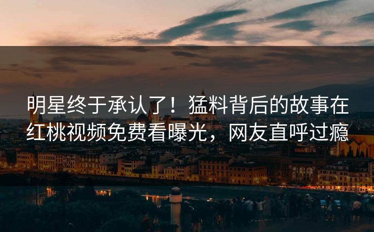 明星终于承认了！猛料背后的故事在红桃视频免费看曝光，网友直呼过瘾