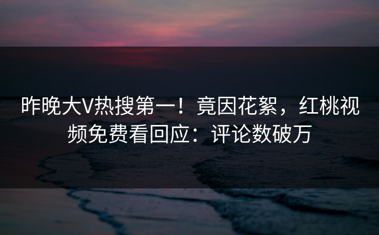 昨晚大V热搜第一！竟因花絮，红桃视频免费看回应：评论数破万