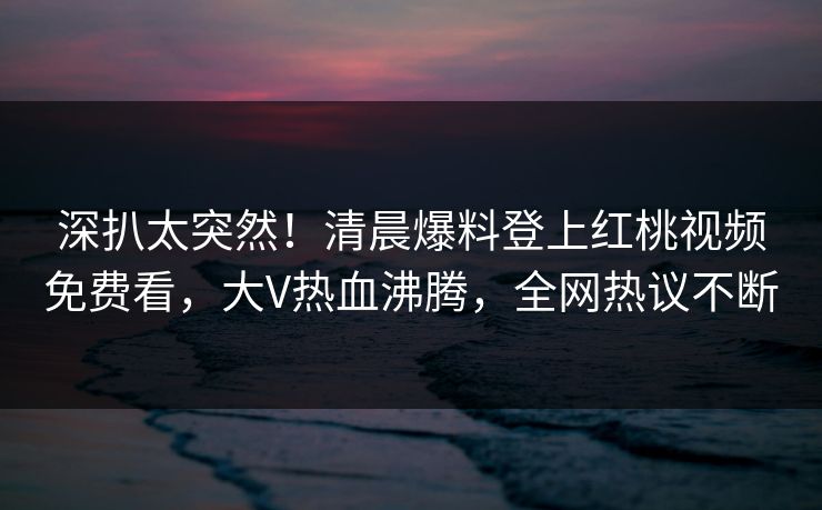 深扒太突然！清晨爆料登上红桃视频免费看，大V热血沸腾，全网热议不断