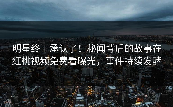 明星终于承认了！秘闻背后的故事在红桃视频免费看曝光，事件持续发酵