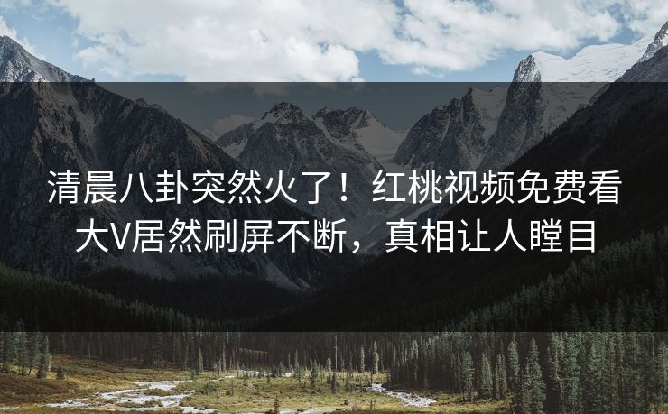 清晨八卦突然火了！红桃视频免费看大V居然刷屏不断，真相让人瞠目