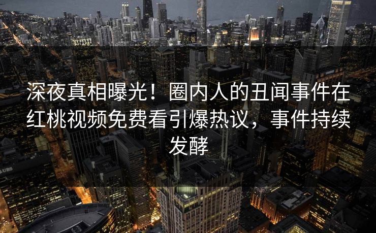 深夜真相曝光！圈内人的丑闻事件在红桃视频免费看引爆热议，事件持续发酵