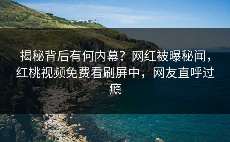 揭秘背后有何内幕？网红被曝秘闻，红桃视频免费看刷屏中，网友直呼过瘾