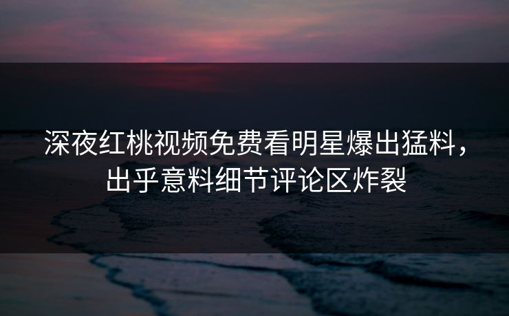 深夜红桃视频免费看明星爆出猛料，出乎意料细节评论区炸裂